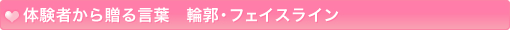 体験者から贈る言葉　輪郭・フェイスライン